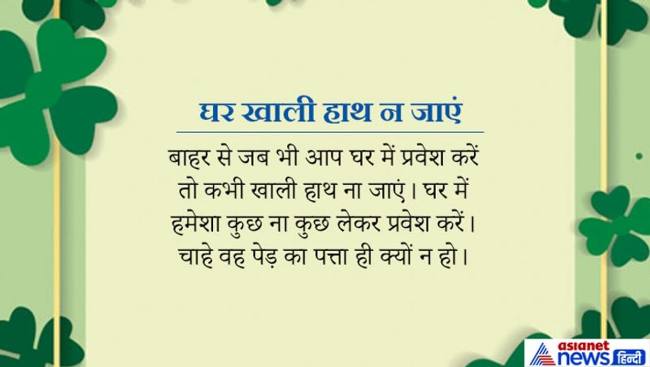 कोई भी व्यक्ति जब बाहर से अपने घर के अंदर प्रवेश करता है तो उसे खाली हाथ प्रवेश नहीं करना चाहिए। उसके हाथ में कुछ न कुछ होना ही चाहिए। चाहे वह पेड़ का पत्ता ही क्यों ना हो। कोई भी व्यक्ति जब बाहर से अपने घर के अंदर प्रवेश करता है तो उसे खाली हाथ प्रवेश नहीं करना चाहिए। उसके हाथ में कुछ न कुछ होना ही चाहिए। चाहे वह पेड़ का पत्ता ही क्यों ना हो।