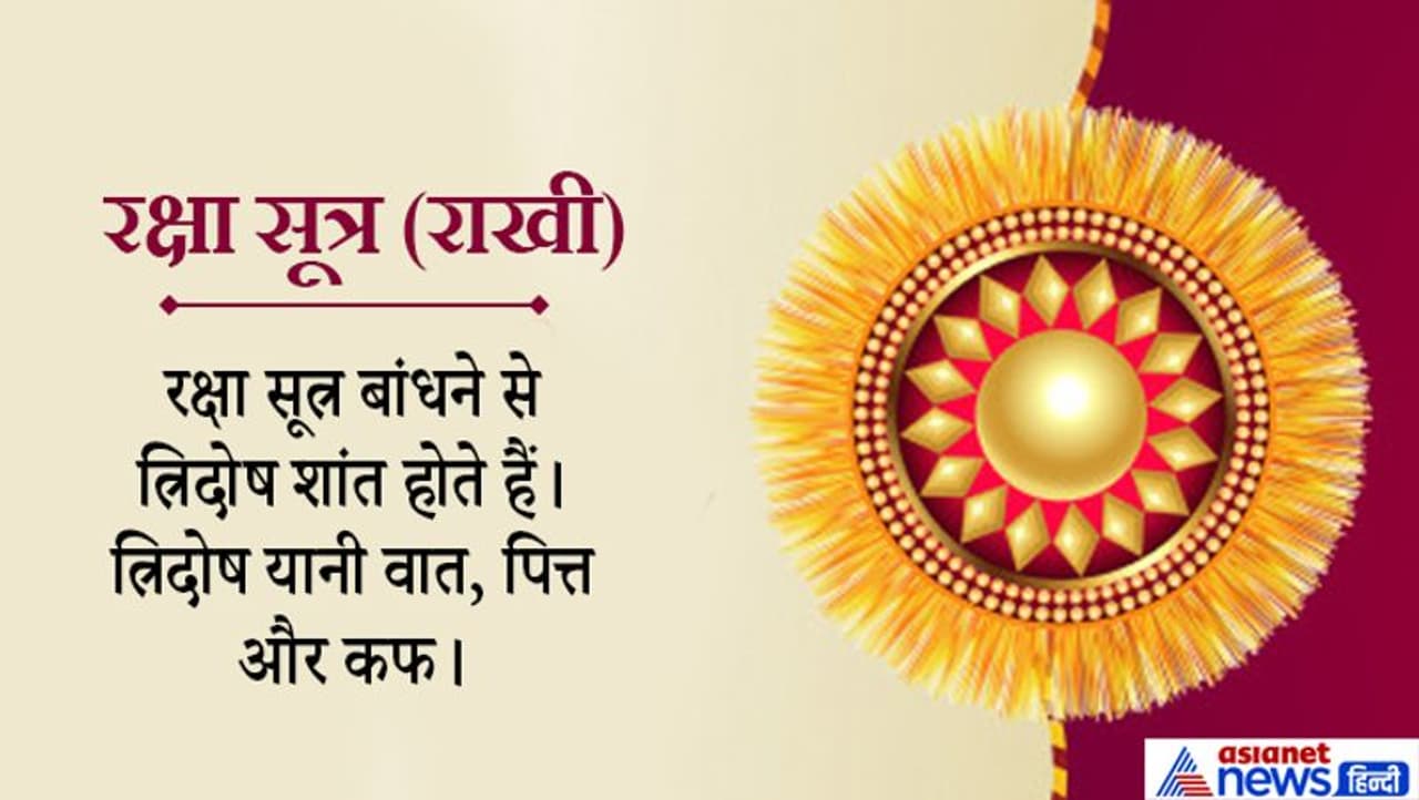 हमारे शरीर में कोई भी बीमारी इन दोषों से ही संबंधित होती है। रक्षा सूत्र कलाई पर बांधने से शरीर में इन तीनों का संतुलन बना रहता है। ये धागा बांधने से कलाई की नसों पर दबाव बनता है, जिससे ये तीनों दोष निंयत्रित रहते हैं। रक्षा सूत्र का अर्थ है, वह सूत्र (धागा) जो हमारे शरीर की रक्षा करता है। दरअसल, राखी बांधने का एक मनोवैज्ञानिक पक्ष भी है। बहन राखी बांधकर अपने भाई से उम्र भर रक्षा करने का वचन लेती हैं। भाई को भी ये रक्षा सूत्र इस बात का अहसास करवाता रहता है कि उसे हमेशा बहन की रक्षा करनी है। हमारे शरीर में कोई भी बीमारी इन दोषों से ही संबंधित होती है। रक्षा सूत्र कलाई पर बांधने से शरीर में इन तीनों का संतुलन बना रहता है। ये धागा बांधने से कलाई की नसों पर दबाव बनता है, जिससे ये तीनों दोष निंयत्रित रहते हैं। रक्षा सूत्र का अर्थ है, वह सूत्र (धागा) जो हमारे शरीर की रक्षा करता है। दरअसल, राखी बांधने का एक मनोवैज्ञानिक पक्ष भी है। बहन राखी बांधकर अपने भाई से उम्र भर रक्षा करने का वचन लेती हैं। भाई को भी ये रक्षा सूत्र इस बात का अहसास करवाता रहता है कि उसे हमेशा बहन की रक्षा करनी है।