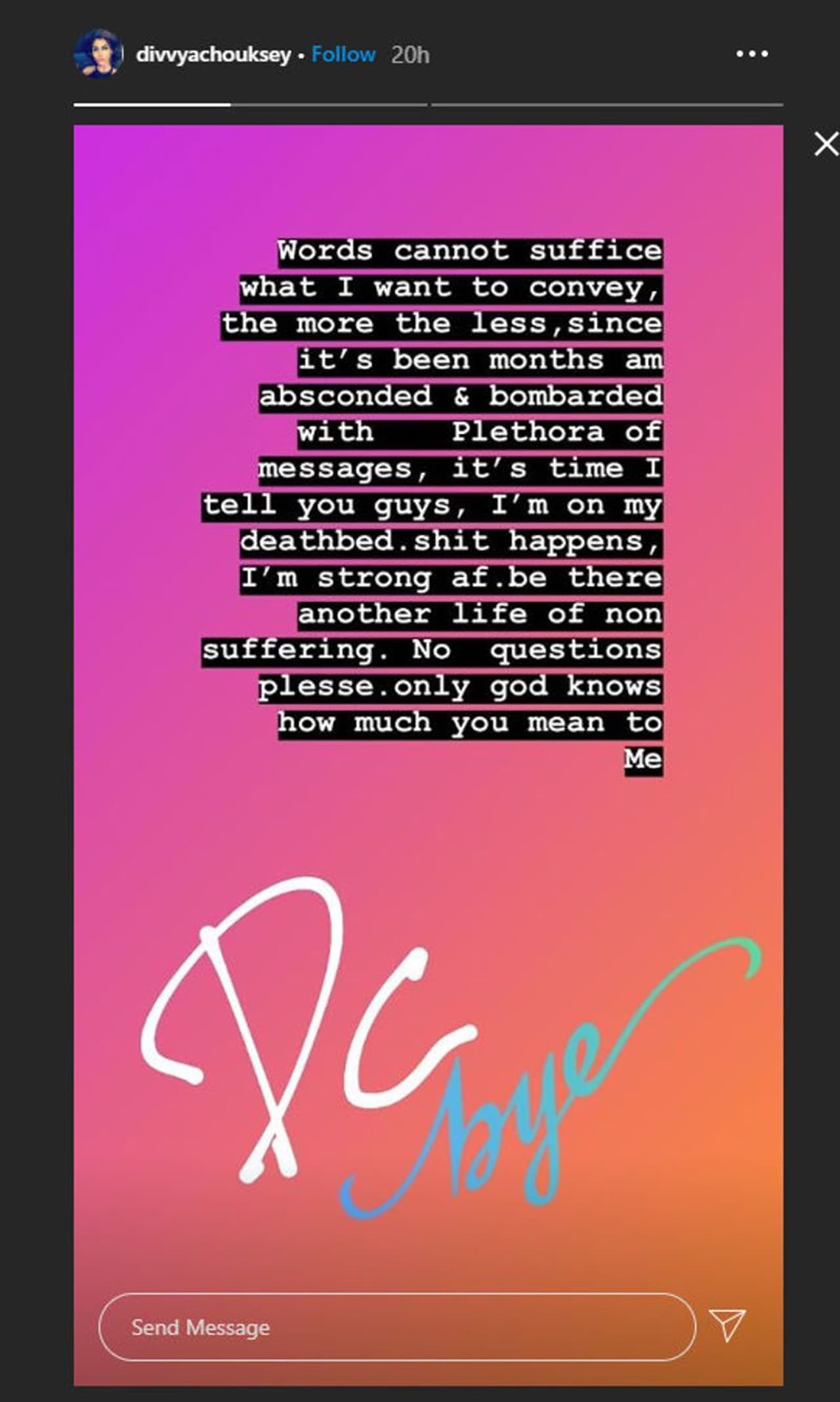 <p>'എനിക്ക് സംവദിക്കാനുള്ളത് എന്തെന്ന് വിനിമയം ചെയ്യാന്‍ വാക്കുകള്‍ മതിയാവില്ല. മാസങ്ങളായി ഞാന്‍ ഒളിച്ചുമാറിയിരിക്കുകയായിരുന്നു. ഒരുപാട് മെസേജുകള്‍ അതിനിടെ എനിക്കു ലഭിച്ചു. ഇപ്പോള്‍ നിങ്ങളോട് അതു പറയാന്‍ സമയമായി ഞാനെന്‍റെ മരണക്കിടക്കയിലാണ്. ഇത്രയും ദുരിതമില്ലാത്ത മറ്റൊരു ജീവിതം ഉണ്ടാവട്ടെ. ദയവായി ചോദ്യങ്ങളൊന്നും ചോദിക്കരുത്..', ദിവ്യയുടെ അവസാന ഇന്‍സ്റ്റഗ്രാം സ്റ്റോറി ഇങ്ങനെ പോകുന്നു. ശനിയാഴ്ച വൈകുന്നേരമാണ് ഈ സ്റ്റോറി അവര്‍ പോസ്റ്റ് ചെയ്‍തത്. ഞായറാഴ്ച മരണവാര്‍ത്തയും പുറത്തുവന്നു.</p>