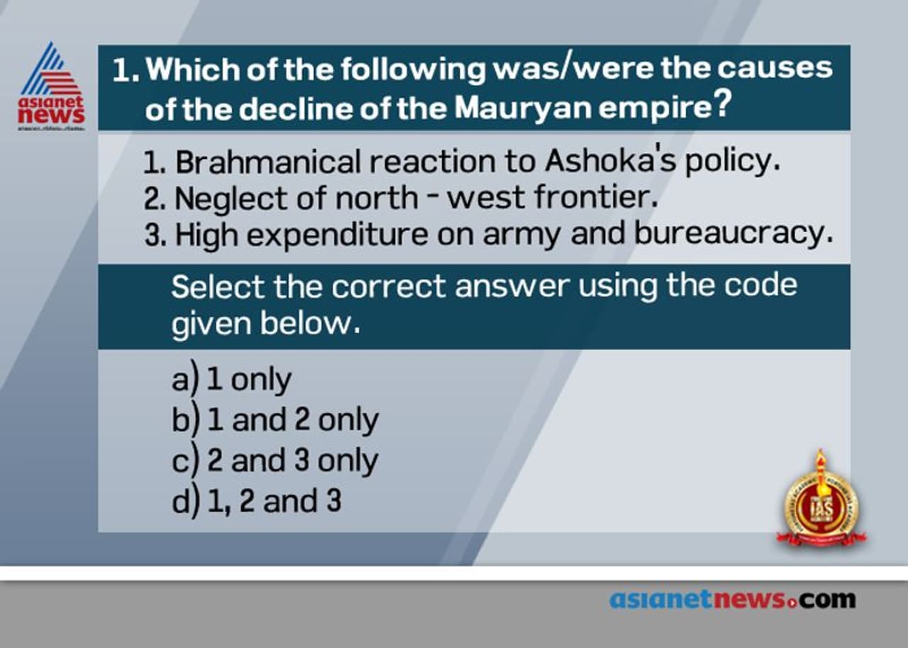<p><span style="font size:16px;"><strong>Answer: (d)</strong></span></p><p> </p><p><span style="font size:16px;"><strong>.</strong></span> Mauryan Empire began to decline after the death of Ashoka in 232 BC. The last king was Brihadratha was assassinated in 185 BC 183 BC by his general Pushyamitra Shunga who was a Brahmin.<br /><span style="font size:16px;"><strong>.</strong></span><strong> Causes for the decline</strong> the succession of weak kings<br /><span style="font size:16px;"><strong>.</strong></span><strong> Statement 1 is CORRECT. </strong>The religious policy of Ashoka antagonized the Brahmins of his empire. Since Ashoka banned animal sacrifice it stopped the income of Brahmins who received gifts in the form of various kinds of sacrifices made to them.<br /><span style="font size:16px;"><strong>.</strong></span> <strong>Statement 2 is CORRECT. </strong>Ashoka was so busy in carrying our religious activities that he seldom paid attention to north west frontier of Mauryan Empire. The Greeks took advantage of this and set up a kingdom in northern Afghanistan which was known as Bactria. This was followed by a series of foreign invasion which weakened the empire.<br /><span style="font size:16px;"><strong>.</strong></span> <strong>Statement 3 is CORRECT.</strong> During Mauryan age a huge expenditure was done on maintaining army and bureaucracy.<br />The provincial rulers in the Magadhan Empire were often corrupt and oppressive. This led to frequent rebellions against the empire</p><p> </p><p><strong>Source:</strong></p><p>R S Sharma <em>India’s Ancient Past</em></p> <p><span style="font size:16px;"><strong>Answer: (d)</strong></span></p><p> </p><p><span style="font size:16px;"><strong>.</strong></span> Mauryan Empire began to decline after the death of Ashoka in 232 BC. The last king was Brihadratha was assassinated in 185 BC 183 BC by his general Pushyamitra Shunga who was a Brahmin.<br /><span style="font size:16px;"><strong>.</strong></span><strong> Causes for the decline</strong> the succession of weak kings<br /><span style="font size:16px;"><strong>.</strong></span><strong> Statement 1 is CORRECT. </strong>The religious policy of Ashoka antagonized the Brahmins of his empire. Since Ashoka banned animal sacrifice it stopped the income of Brahmins who received gifts in the form of various kinds of sacrifices made to them.<br /><span style="font size:16px;"><strong>.</strong></span> <strong>Statement 2 is CORRECT. </strong>Ashoka was so busy in carrying our religious activities that he seldom paid attention to north west frontier of Mauryan Empire. The Greeks took advantage of this and set up a kingdom in northern Afghanistan which was known as Bactria. This was followed by a series of foreign invasion which weakened the empire.<br /><span style="font size:16px;"><strong>.</strong></span> <strong>Statement 3 is CORRECT.</strong> During Mauryan age a huge expenditure was done on maintaining army and bureaucracy.<br />The provincial rulers in the Magadhan Empire were often corrupt and oppressive. This led to frequent rebellions against the empire</p><p> </p><p><strong>Source:</strong></p><p>R S Sharma <em>India’s Ancient Past</em></p>