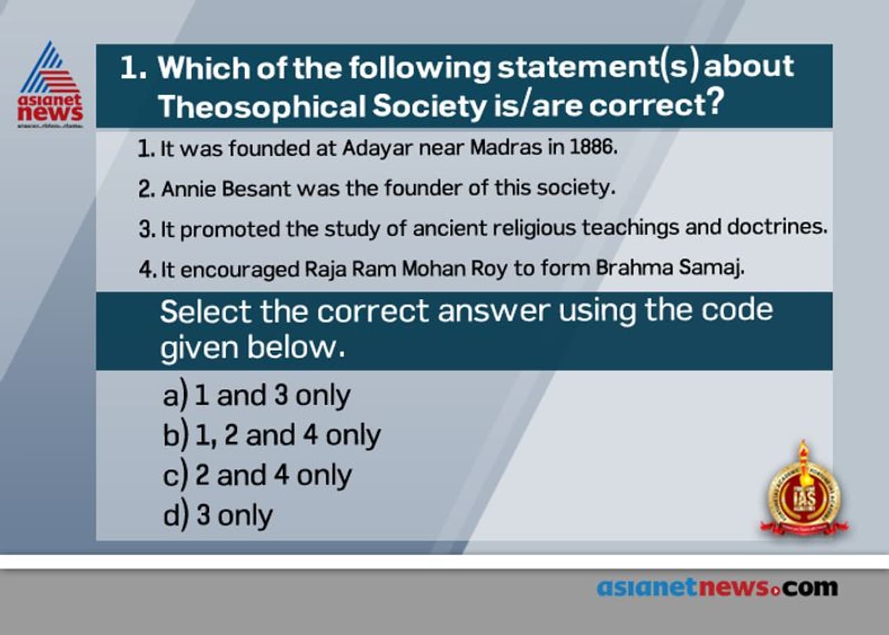 <p><strong>Answer: (d)</strong></p><p><br /><strong>• Statement 1 is INCORRECT.</strong> Theosophical Society was founded in New York (USA) in 1875 by Madam H.P. Blavatsky and H.S. Olcott with three main objectives:<br />Ø To form a universal brotherhood of man<br />Ø To promote the study of ancient religions and philosophies (including Buddhism and Jainism). So statement 3 is CORRECT.<br />Ø To make a systematic investigation into the mystic potencies of life and matter, this is called occultism.<br /><strong>• Statements 2 and 4 are INCORRECT.</strong> Annie Besant was not a co founder. In fact under her leadership theosophical society became popular in India. Under their inspiration, the Theosophical Society of India came into being at Adyar in Madras in 1886. Brahma Samaj was established much before the formation of theosophical society. </p><p><br /><strong>Source</strong>: A Brief History of Modern India</p> <p><strong>Answer: (d)</strong></p><p><br /><strong>• Statement 1 is INCORRECT.</strong> Theosophical Society was founded in New York (USA) in 1875 by Madam H.P. Blavatsky and H.S. Olcott with three main objectives:<br />Ø To form a universal brotherhood of man<br />Ø To promote the study of ancient religions and philosophies (including Buddhism and Jainism). So statement 3 is CORRECT.<br />Ø To make a systematic investigation into the mystic potencies of life and matter, this is called occultism.<br /><strong>• Statements 2 and 4 are INCORRECT.</strong> Annie Besant was not a co founder. In fact under her leadership theosophical society became popular in India. Under their inspiration, the Theosophical Society of India came into being at Adyar in Madras in 1886. Brahma Samaj was established much before the formation of theosophical society. </p><p><br /><strong>Source</strong>: A Brief History of Modern India</p>