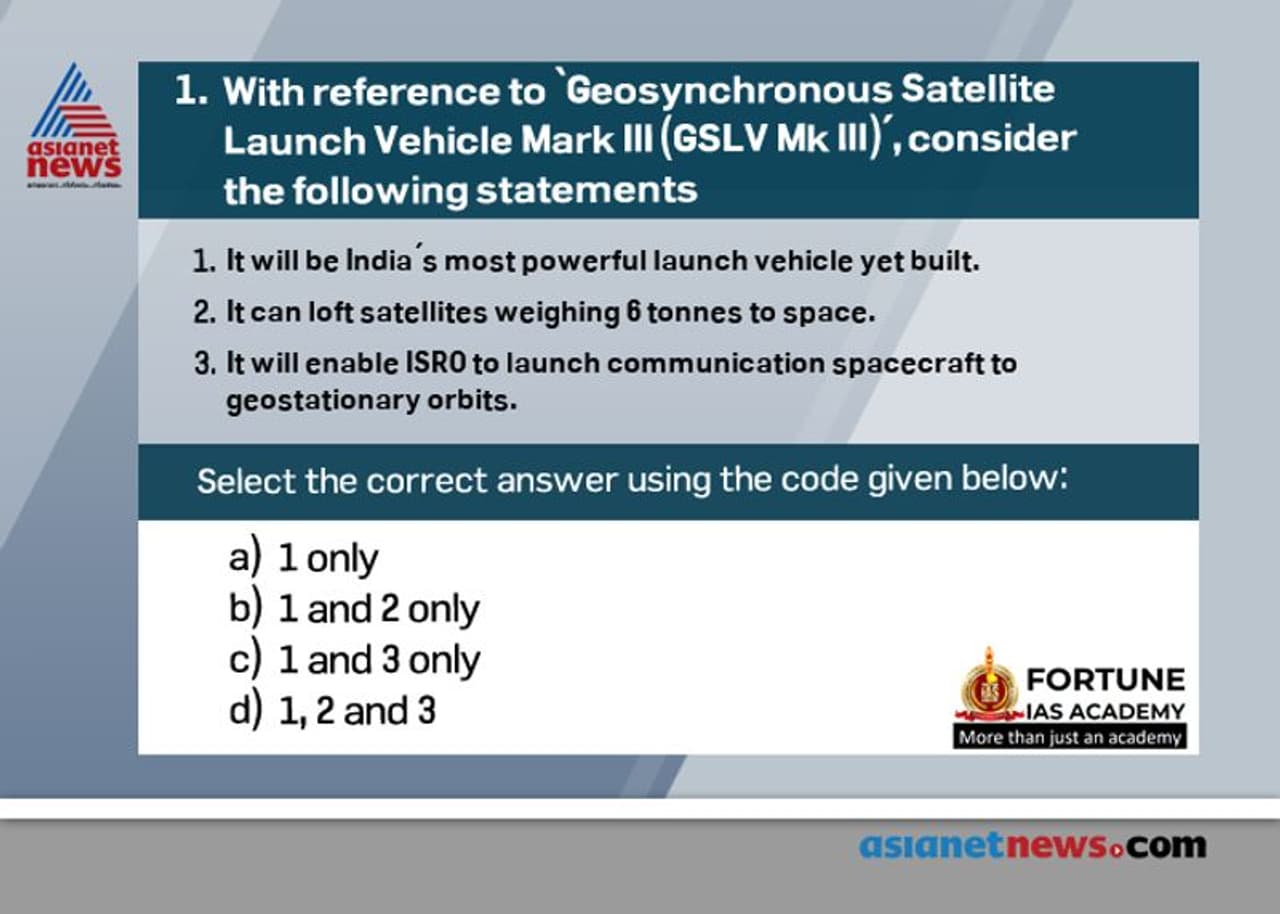 <p><span style="font size:16px;"><strong>Answer: (c)</strong></span></p><p><br /><strong>Statements 1 and 3 are CORRECT:</strong> The Geosynchronous Satellite Launch Vehicle Mark III is a launch vehicle developed by the Indian Space Research Organization (ISRO). GSLV Mk III will be India’s most powerful launch vehicle yet built. It will enable ISRO to launch communication spacecraft to geostationary orbits of 36000 km.</p><p><br /><strong>Statement 2 is INCORRECT:</strong> It can loft satellites weighing 4 tonnes to space, double the weight the current GSLV Mk II can lift. Due to the absence of a powerful launcher, ISRO currently launches satellites above two tone, on European rockets, for a big fee</p><p style="margin top:13px; text indent:0in; text align:justify"> </p> <p><span style="font size:16px;"><strong>Answer: (c)</strong></span></p><p><br /><strong>Statements 1 and 3 are CORRECT:</strong> The Geosynchronous Satellite Launch Vehicle Mark III is a launch vehicle developed by the Indian Space Research Organization (ISRO). GSLV Mk III will be India’s most powerful launch vehicle yet built. It will enable ISRO to launch communication spacecraft to geostationary orbits of 36000 km.</p><p><br /><strong>Statement 2 is INCORRECT:</strong> It can loft satellites weighing 4 tonnes to space, double the weight the current GSLV Mk II can lift. Due to the absence of a powerful launcher, ISRO currently launches satellites above two tone, on European rockets, for a big fee</p><p style="margin top:13px; text indent:0in; text align:justify"> </p>