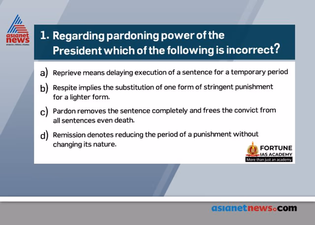 <p><strong>Answer: (b)</strong></p><p><br /> <strong> .O</strong>ption (a) is CORRECT: Reprieve implies stay of the execution of a sentence (especially that of death) for a temporary period. Its purpose is to enable the convict to have time to seek pardon or commutation from the president.<br /> <strong> .O</strong>ption (b) is INCORRECT: Respite denotes awarding a lesser sentence in place of one originally awarded due to some special fact such as physical disability of a convict or pregnancy of a woman offender.<br /> <strong> .O</strong>ption (c) is CORRECT: Pardon removes both the sentence and conviction and completely frees the convict from all sentences, punishments and disqualifications.<br /> <strong> .O</strong>ption (d) is CORRECT: Remission implies reducing the period of a sentence without changing its character. For example, a sentence of rigorous imprisonment for two years maybe remitted to rigorous imprisonment for one year.</p><p><strong>P</strong>ardoning power of the president</p><p><strong>A</strong>rticle 72 of the Constitution empowers the President to grant pardons to convicts who have been tried and convicted of any offence in all cases where the<br /> .punishment or sentence is of an offence against a union law<br /> .punishment or sentence is by a court martial sentence is a sentence of death the pardoning power of the president is an executive power which is independent of the judiciary</p><p><strong>Source:</strong> Indian Polity, M. Laxmikant, chapter 17</p> <p><strong>Answer: (b)</strong></p><p><br /> <strong> .O</strong>ption (a) is CORRECT: Reprieve implies stay of the execution of a sentence (especially that of death) for a temporary period. Its purpose is to enable the convict to have time to seek pardon or commutation from the president.<br /> <strong> .O</strong>ption (b) is INCORRECT: Respite denotes awarding a lesser sentence in place of one originally awarded due to some special fact such as physical disability of a convict or pregnancy of a woman offender.<br /> <strong> .O</strong>ption (c) is CORRECT: Pardon removes both the sentence and conviction and completely frees the convict from all sentences, punishments and disqualifications.<br /> <strong> .O</strong>ption (d) is CORRECT: Remission implies reducing the period of a sentence without changing its character. For example, a sentence of rigorous imprisonment for two years maybe remitted to rigorous imprisonment for one year.</p><p><strong>P</strong>ardoning power of the president</p><p><strong>A</strong>rticle 72 of the Constitution empowers the President to grant pardons to convicts who have been tried and convicted of any offence in all cases where the<br /> .punishment or sentence is of an offence against a union law<br /> .punishment or sentence is by a court martial sentence is a sentence of death the pardoning power of the president is an executive power which is independent of the judiciary</p><p><strong>Source:</strong> Indian Polity, M. Laxmikant, chapter 17</p>