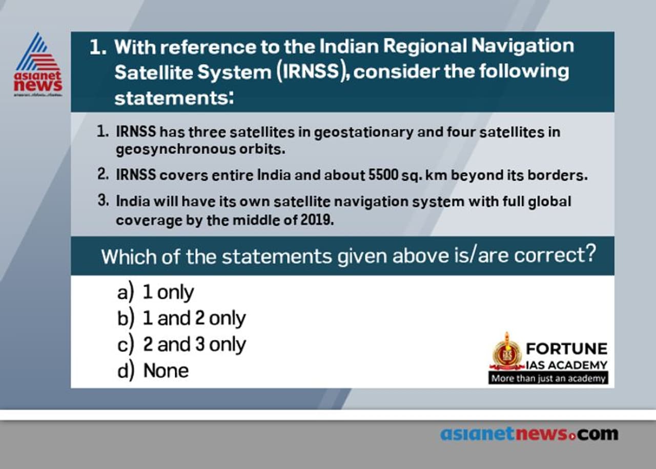 <p><strong>Answer: (a)</strong></p><p><strong>&nbsp; &nbsp; &nbsp; &nbsp; . E</strong>xplanation:&nbsp;The IRNSS is being developed parallel to the GAGAN (GPS Aided GEO Augmented Satellite Navigation) program, the ISRO SBAS (Satellite Based Augmentation System) version of an overlay system for GNSS signal corrections.<br /><strong>&nbsp; &nbsp; &nbsp; &nbsp; . T</strong>he IRNSS system consists of a constellation of seven satellites and a supporting ground segment. Three of the satellites in the constellation will be placed in a geostationary orbit and the remaining four in a geosynchronous inclined orbit of 29º relative to the equatorial plane. Such an arrangement would mean all seven satellites would have continuous radio visibility with Indian control stations. It will cover the entire country and an area extending about 1,500 sq. km beyond its border, with a position accuracy better than 20m in all weather conditions.</p>