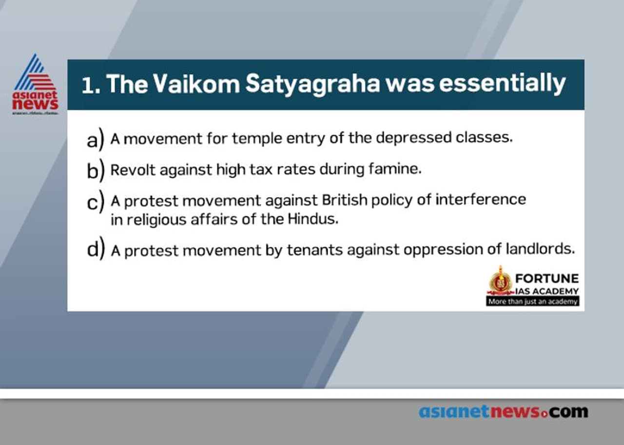 <p style="margin top:13px; text indent:0in; text align:justify"><span style="font size:14px;"><span style="line height:90%"><span style="unicode bidi:embed"><span style="word break:normal"><span style="font family:"Bookman Old Style""><span style="color:black"><span style="font weight:bold">Answer: (a)</span></span></span></span></span></span></span></p><p style="margin top:13px; text indent:0in; text align:justify"><span style="font size:14px;"><span style="line height:90%"><span style="unicode bidi:embed"><span style="word break:normal"><span style="font family:"Bookman Old Style""><span style="color:black"><span style="font weight:bold">Statement a is CORRECT:</span></span></span></span></span></span></span></p><div class="O2" style="margin top:7px; margin left:28px; text indent: .29in; text align:justify"><span style="font size:14px;"><span style="line height:90%"><span style="unicode bidi:embed"><span style="word break:normal"><span style="font family:Arial">•</span><span style="font family:"Bookman Old Style""><span style="color:black">The Vaikom Satyagraha broke out in Trivandrum, Kerala, in 1924.</span></span></span></span></span></span></div><div class="O2" style="margin top:7px; margin left:28px; text indent: .29in; text align:justify"><span style="font size:14px;"><span style="line height:90%"><span style="unicode bidi:embed"><span style="word break:normal"><span style="font family:Arial">•</span><span style="font family:"Bookman Old Style""><span style="color:black">It was led by K. P. Kesava Menon <span style="font weight:bold">demanding the throwing open of Hindu temples and temple roads to the untouchables</span></span></span></span></span></span></span></div><div class="O2" style="margin top:7px; margin left:28px; text indent: .29in; text align:justify"><span style="font size:14px;"><span style="line height:90%"><span style="unicode bidi:embed"><span style="word break:normal"><span style="font family:Arial">•</span><span style="font family:"Bookman Old Style""><span style="color:black">It was a protest for securing entry of lower castes inside Mahadeva Temple in the town.</span></span></span></span></span></span></div><p style="margin top:13px; text indent:0in; text align:justify"><strong>Vaikom Satyagraha</strong></p><div class="O0" style="margin top:13px; margin left:24px; text indent: .25in; text align:justify"><span style="font size:14px;"><span style="line height:90%"><span style="unicode bidi:embed"><span style="word break:normal"><span style="font family:Arial">•</span><span style="font family:"Bookman Old Style""><span style="color:black">It was a movement in Travancore (modern Kerala) for temple entry for the depressed classes.</span></span></span></span></span></span></div><div class="O0" style="margin top:13px; margin left:24px; text indent: .25in; text align:justify"><span style="font size:14px;"><span style="line height:90%"><span style="unicode bidi:embed"><span style="word break:normal"><span style="font family:Arial">•</span><span style="font family:"Bookman Old Style""><span style="color:black">It took place near the Shiva temple at Vaikom during 1924 25.</span></span></span></span></span></span></div><div class="O0" style="margin top:13px; margin left:24px; text indent: .25in; text align:justify"><span style="font size:14px;"><span style="line height:90%"><span style="unicode bidi:embed"><span style="word break:normal"><span style="font family:Arial">•</span><span style="font family:"Bookman Old Style""><span style="color:black">At that time low caste Hindus were not allowed to enter into the temples or even walk on the roads that led to the temples.</span></span></span></span></span></span></div><div class="O0" style="margin top:13px; margin left:24px; text indent: .25in; text align:justify"><span style="font size:14px;"><span style="line height:90%"><span style="unicode bidi:embed"><span style="word break:normal"><span style="font family:Arial">•</span><span style="font family:"Bookman Old Style""><span style="color:black">The movement started against these social evils.</span></span></span></span></span></span></div><div class="O0" style="margin top:13px; margin left:24px; text indent: .25in; text align:justify"><span style="font size:14px;"><span style="line height:90%"><span style="unicode bidi:embed"><span style="word break:normal"><span style="font family:Arial">•</span><span style="font family:"Bookman Old Style""><span style="color:black">Even Mahatma Gandhi supported this movement.</span></span></span></span></span></span></div><p style="margin top:13px; text indent:0in; text align:justify"><span style="font size:14px;"><span style="line height:90%"><span style="unicode bidi:embed"><span style="word break:normal"><span style="font family:"Bookman Old Style""><span style="color:black"><span style="font weight:bold">Source: </span>India’s struggle for Independence, Bipan Chandra, chapter 18.</span></span></span></span></span></span></p> <p style="margin top:13px; text indent:0in; text align:justify"><span style="font size:14px;"><span style="line height:90%"><span style="unicode bidi:embed"><span style="word break:normal"><span style="font family:"Bookman Old Style""><span style="color:black"><span style="font weight:bold">Answer: (a)</span></span></span></span></span></span></span></p><p style="margin top:13px; text indent:0in; text align:justify"><span style="font size:14px;"><span style="line height:90%"><span style="unicode bidi:embed"><span style="word break:normal"><span style="font family:"Bookman Old Style""><span style="color:black"><span style="font weight:bold">Statement a is CORRECT:</span></span></span></span></span></span></span></p><div class="O2" style="margin top:7px; margin left:28px; text indent: .29in; text align:justify"><span style="font size:14px;"><span style="line height:90%"><span style="unicode bidi:embed"><span style="word break:normal"><span style="font family:Arial">•</span><span style="font family:"Bookman Old Style""><span style="color:black">The Vaikom Satyagraha broke out in Trivandrum, Kerala, in 1924.</span></span></span></span></span></span></div><div class="O2" style="margin top:7px; margin left:28px; text indent: .29in; text align:justify"><span style="font size:14px;"><span style="line height:90%"><span style="unicode bidi:embed"><span style="word break:normal"><span style="font family:Arial">•</span><span style="font family:"Bookman Old Style""><span style="color:black">It was led by K. P. Kesava Menon <span style="font weight:bold">demanding the throwing open of Hindu temples and temple roads to the untouchables</span></span></span></span></span></span></span></div><div class="O2" style="margin top:7px; margin left:28px; text indent: .29in; text align:justify"><span style="font size:14px;"><span style="line height:90%"><span style="unicode bidi:embed"><span style="word break:normal"><span style="font family:Arial">•</span><span style="font family:"Bookman Old Style""><span style="color:black">It was a protest for securing entry of lower castes inside Mahadeva Temple in the town.</span></span></span></span></span></span></div><p style="margin top:13px; text indent:0in; text align:justify"><strong>Vaikom Satyagraha</strong></p><div class="O0" style="margin top:13px; margin left:24px; text indent: .25in; text align:justify"><span style="font size:14px;"><span style="line height:90%"><span style="unicode bidi:embed"><span style="word break:normal"><span style="font family:Arial">•</span><span style="font family:"Bookman Old Style""><span style="color:black">It was a movement in Travancore (modern Kerala) for temple entry for the depressed classes.</span></span></span></span></span></span></div><div class="O0" style="margin top:13px; margin left:24px; text indent: .25in; text align:justify"><span style="font size:14px;"><span style="line height:90%"><span style="unicode bidi:embed"><span style="word break:normal"><span style="font family:Arial">•</span><span style="font family:"Bookman Old Style""><span style="color:black">It took place near the Shiva temple at Vaikom during 1924 25.</span></span></span></span></span></span></div><div class="O0" style="margin top:13px; margin left:24px; text indent: .25in; text align:justify"><span style="font size:14px;"><span style="line height:90%"><span style="unicode bidi:embed"><span style="word break:normal"><span style="font family:Arial">•</span><span style="font family:"Bookman Old Style""><span style="color:black">At that time low caste Hindus were not allowed to enter into the temples or even walk on the roads that led to the temples.</span></span></span></span></span></span></div><div class="O0" style="margin top:13px; margin left:24px; text indent: .25in; text align:justify"><span style="font size:14px;"><span style="line height:90%"><span style="unicode bidi:embed"><span style="word break:normal"><span style="font family:Arial">•</span><span style="font family:"Bookman Old Style""><span style="color:black">The movement started against these social evils.</span></span></span></span></span></span></div><div class="O0" style="margin top:13px; margin left:24px; text indent: .25in; text align:justify"><span style="font size:14px;"><span style="line height:90%"><span style="unicode bidi:embed"><span style="word break:normal"><span style="font family:Arial">•</span><span style="font family:"Bookman Old Style""><span style="color:black">Even Mahatma Gandhi supported this movement.</span></span></span></span></span></span></div><p style="margin top:13px; text indent:0in; text align:justify"><span style="font size:14px;"><span style="line height:90%"><span style="unicode bidi:embed"><span style="word break:normal"><span style="font family:"Bookman Old Style""><span style="color:black"><span style="font weight:bold">Source: </span>India’s struggle for Independence, Bipan Chandra, chapter 18.</span></span></span></span></span></span></p>