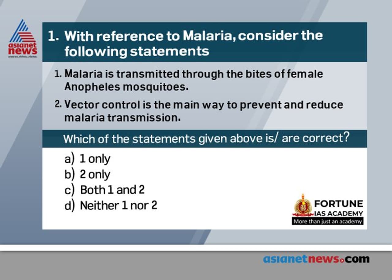 <p style="margin top:13px; text indent:0in; text align:justify"><span style="font size:16px;"><span style="line height:120%"><span style="unicode bidi:embed"><span style="word break:normal"><span style="font family:"Bookman Old Style""><span style="color:black"><span style="font weight:bold">Answer: (c)</span></span></span> </span></span></span></span></p><p style="margin top:13px; text indent:0in; text align:justify"><span style="font size: 16px; text indent: 0.29in; font family: Arial;">•</span><span style="font size: 16px; text indent: 0.29in; font family: "Bookman Old Style";"><span style="color:black"><span style="font weight:bold">Statement 1 is CORRECT</span>. Malaria is caused by Plasmodium parasites. The parasites are spread to people through the bites of infected female Anopheles mosquitoes, called "malaria vectors." There are 5 parasite species that cause malaria in humans, and 2 of these species – P. falciparum and P. vivax – pose the greatest threat.</span></span></p><div class="O1" style="margin top:7px; margin left:28px; text indent: .29in; text align:justify"><span style="font size:16px;"><span style="line height:120%"><span style="unicode bidi:embed"><span style="word break:normal"><span style="font family:Arial">•</span><span style="font family:"Bookman Old Style""><span style="color:black"><span style="font weight:bold">Statement 2 is CORRECT</span>. Vector control is the main way to prevent and reduce malaria transmission. If coverage of vector control interventions within a specific area is high enough, then a measure of protection will be conferred across the community.</span></span> </span></span></span></span></div><div class="O1" style="margin top:7px; margin left:28px; text indent: .29in; text align:justify"><span style="font size:16px;"><span style="line height:120%"><span style="unicode bidi:embed"><span style="word break:normal"><span style="font family:Arial">•</span><span style="font family:"Bookman Old Style""><span style="color:black">Two forms of vector control – insecticide treated mosquito nets and indoor residual spraying – are effective in a wide range of circumstances.</span></span> </span></span></span></span></div><div class="O1" style="margin top:7px; margin left:28px; text indent: .29in; text align:justify"><span style="font size:16px;"><span style="line height:120%"><span style="unicode bidi:embed"><span style="word break:normal"><span style="font family:Arial">•</span><span style="font family:"Bookman Old Style""><span style="color:black">Antimalarial medicines can also be used to prevent malaria. For travelers, malaria can be prevented through chemoprophylaxis, which suppresses the blood stage of malaria infections, thereby preventing malaria disease.</span></span> </span></span></span></span></div><p><span style="font size:16px;"><span style="font family:"Bookman Old Style""><span style="color:black"><span style="font weight:bold"> Source: </span><a href="https://www.who.int/news room/fact sheets/detail/malaria">https://www.who.int/news room/fact sheets/detail/malaria</a></span></span></span></p> <p style="margin top:13px; text indent:0in; text align:justify"><span style="font size:16px;"><span style="line height:120%"><span style="unicode bidi:embed"><span style="word break:normal"><span style="font family:"Bookman Old Style""><span style="color:black"><span style="font weight:bold">Answer: (c)</span></span></span> </span></span></span></span></p><p style="margin top:13px; text indent:0in; text align:justify"><span style="font size: 16px; text indent: 0.29in; font family: Arial;">•</span><span style="font size: 16px; text indent: 0.29in; font family: "Bookman Old Style";"><span style="color:black"><span style="font weight:bold">Statement 1 is CORRECT</span>. Malaria is caused by Plasmodium parasites. The parasites are spread to people through the bites of infected female Anopheles mosquitoes, called "malaria vectors." There are 5 parasite species that cause malaria in humans, and 2 of these species – P. falciparum and P. vivax – pose the greatest threat.</span></span></p><div class="O1" style="margin top:7px; margin left:28px; text indent: .29in; text align:justify"><span style="font size:16px;"><span style="line height:120%"><span style="unicode bidi:embed"><span style="word break:normal"><span style="font family:Arial">•</span><span style="font family:"Bookman Old Style""><span style="color:black"><span style="font weight:bold">Statement 2 is CORRECT</span>. Vector control is the main way to prevent and reduce malaria transmission. If coverage of vector control interventions within a specific area is high enough, then a measure of protection will be conferred across the community.</span></span> </span></span></span></span></div><div class="O1" style="margin top:7px; margin left:28px; text indent: .29in; text align:justify"><span style="font size:16px;"><span style="line height:120%"><span style="unicode bidi:embed"><span style="word break:normal"><span style="font family:Arial">•</span><span style="font family:"Bookman Old Style""><span style="color:black">Two forms of vector control – insecticide treated mosquito nets and indoor residual spraying – are effective in a wide range of circumstances.</span></span> </span></span></span></span></div><div class="O1" style="margin top:7px; margin left:28px; text indent: .29in; text align:justify"><span style="font size:16px;"><span style="line height:120%"><span style="unicode bidi:embed"><span style="word break:normal"><span style="font family:Arial">•</span><span style="font family:"Bookman Old Style""><span style="color:black">Antimalarial medicines can also be used to prevent malaria. For travelers, malaria can be prevented through chemoprophylaxis, which suppresses the blood stage of malaria infections, thereby preventing malaria disease.</span></span> </span></span></span></span></div><p><span style="font size:16px;"><span style="font family:"Bookman Old Style""><span style="color:black"><span style="font weight:bold"> Source: </span><a href="https://www.who.int/news room/fact sheets/detail/malaria">https://www.who.int/news room/fact sheets/detail/malaria</a></span></span></span></p>