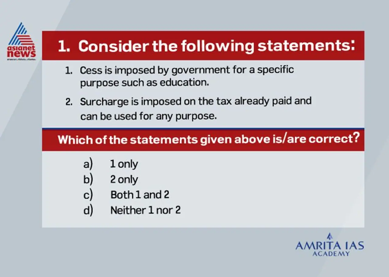 <p><br /><strong>Answer (c)</strong></p><p><br />&nbsp;&nbsp; &nbsp;A Cess imposed by the central government is a tax on tax, levied by the government for a specific purpose. Generally, Cess is expected to be levied till the time the government gets enough money for that purpose.<br />&nbsp;&nbsp; &nbsp;Some of the major cesses include Education Cess, Road Cess or (Fuel Cess), Infrastructure Cess, Clean Energy Cess, Krishi Kalyan Cess and Swachh Bharat Cess.<br />&nbsp;&nbsp; &nbsp;Surcharge is a charge on any tax, charged on the tax already paid. As the name suggests, surcharge is an additional charge or tax.<br />&nbsp;&nbsp; &nbsp;The main surcharges are that on personal income tax (on high income slabs and on super rich) and on corporate income tax.<br />&nbsp;&nbsp; &nbsp;A common feature of both surcharge and cess is that the Centre need not share it with states.&nbsp;</p>