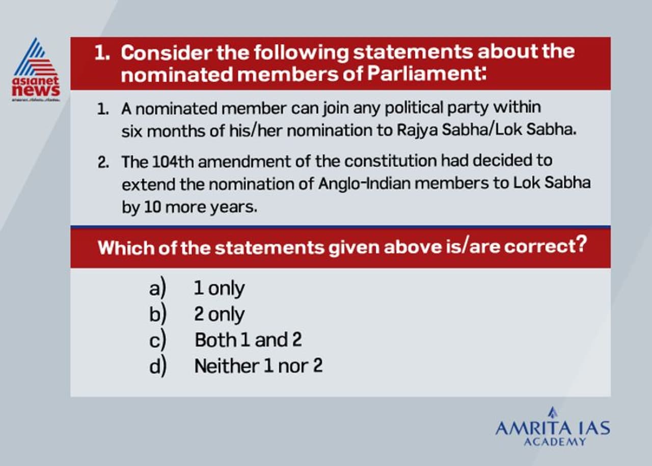 <p><strong>Answer (a)</strong></p><p><br /> There is no restriction on political party members being nominated to the Parliament and is free to join any political party till 6 months of nomination. If a member joins after that period he/she become disqualified. <br /> The One Hundred and Fourth Amendment of the Constitution of India, extends the deadline for the cessation for the reservation of seats for members from Scheduled Castes and Scheduled Tribes in the Lok Sabha and State Legislative Assemblies by a period of 10 years.<br /> The amendment does not, however, extend the period of reservation of the 2 Lok Sabha seats reserved for members of the Anglo Indian Community and thus the practice of nominating two members of the Anglo Indian community by the President of India under the recommendation of the Prime Minister of India was effectively abolished.</p> <p><strong>Answer (a)</strong></p><p><br /> There is no restriction on political party members being nominated to the Parliament and is free to join any political party till 6 months of nomination. If a member joins after that period he/she become disqualified. <br /> The One Hundred and Fourth Amendment of the Constitution of India, extends the deadline for the cessation for the reservation of seats for members from Scheduled Castes and Scheduled Tribes in the Lok Sabha and State Legislative Assemblies by a period of 10 years.<br /> The amendment does not, however, extend the period of reservation of the 2 Lok Sabha seats reserved for members of the Anglo Indian Community and thus the practice of nominating two members of the Anglo Indian community by the President of India under the recommendation of the Prime Minister of India was effectively abolished.</p>