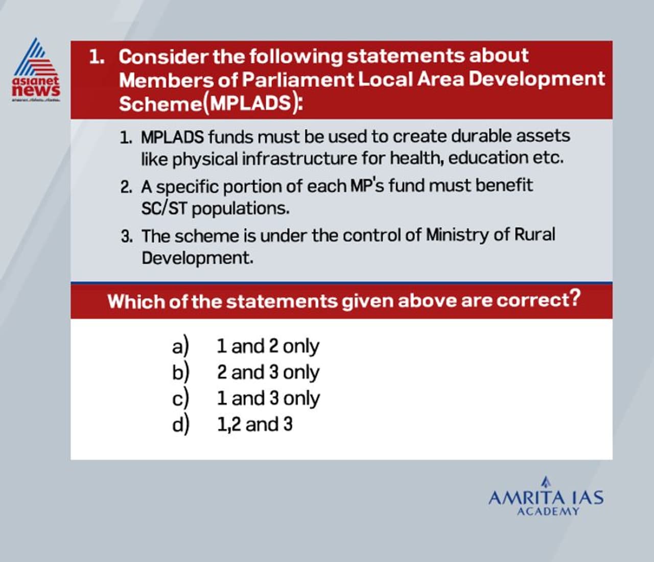 <p><br /><strong>Answer (a)</strong></p><p><br /> The MPLAD scheme was formulated in 1993 to enable MPs to recommend development works in their constituencies with an emphasis on creation of durable assets based on local needs such as education, health, drinking water etc. <br /> Initially, the Scheme was under the control of the Ministry of Rural Development and Planning. In October, 1994, the scheme was transferred to the Ministry of Statistics & Programme Implementation.<br /> Under this scheme,every MP is entitled to spend Rs 5 crore annually of which a specified portion should be spent on projects benefitting SC/ST population.<br /> However recently,the Government of India in the event of struggle against Covid 19 has suspended MPLADS funds for two years (2020 and 2021) and directed these funds to be transferred to the Consolidated Fund of India.</p> <p><br /><strong>Answer (a)</strong></p><p><br /> The MPLAD scheme was formulated in 1993 to enable MPs to recommend development works in their constituencies with an emphasis on creation of durable assets based on local needs such as education, health, drinking water etc. <br /> Initially, the Scheme was under the control of the Ministry of Rural Development and Planning. In October, 1994, the scheme was transferred to the Ministry of Statistics & Programme Implementation.<br /> Under this scheme,every MP is entitled to spend Rs 5 crore annually of which a specified portion should be spent on projects benefitting SC/ST population.<br /> However recently,the Government of India in the event of struggle against Covid 19 has suspended MPLADS funds for two years (2020 and 2021) and directed these funds to be transferred to the Consolidated Fund of India.</p>
