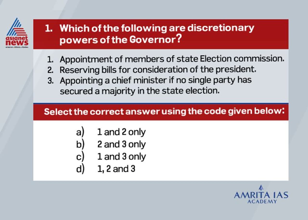 <p><br /><strong>Answer (b)</strong></p><p><br />Art 163 of the Constitution empowers the Governor to act in his discretion on certain matters these are: <br />o Reservation of a bill for the consideration of the President. <br />o Recommendation for the imposition of the President ‘s Rule in the state. <br />o While exercising his function as the administrator of an adjoining union territory <br />o Determine the amount payable to by the government of Assam, Meghalaya, Tripura, Mizoram to an autonomous district council as royalty occurring from license for mineral exploration. <br />o Seeking information from chief minster with regard to Administrative and legislative matter of state. <br />In addition to this he has some situational discretion which are: <br />o Appointment of chief minister when no party has a clear cut majority in state legislative assembly or when chief minister in office dies suddenly and there is no obvious successor. <br />o Dismissal of council of minister when it cannot prove confidence of state legislature. <br />o Dissolution of State legislative assembly if the council of ministers has lost its majority. </p><p> </p> <p><br /><strong>Answer (b)</strong></p><p><br />Art 163 of the Constitution empowers the Governor to act in his discretion on certain matters these are: <br />o Reservation of a bill for the consideration of the President. <br />o Recommendation for the imposition of the President ‘s Rule in the state. <br />o While exercising his function as the administrator of an adjoining union territory <br />o Determine the amount payable to by the government of Assam, Meghalaya, Tripura, Mizoram to an autonomous district council as royalty occurring from license for mineral exploration. <br />o Seeking information from chief minster with regard to Administrative and legislative matter of state. <br />In addition to this he has some situational discretion which are: <br />o Appointment of chief minister when no party has a clear cut majority in state legislative assembly or when chief minister in office dies suddenly and there is no obvious successor. <br />o Dismissal of council of minister when it cannot prove confidence of state legislature. <br />o Dissolution of State legislative assembly if the council of ministers has lost its majority. </p><p> </p>