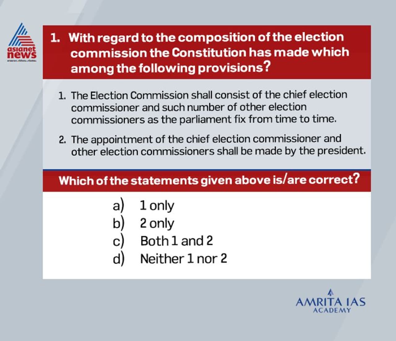 <p><br /><strong>Answer (b)</strong></p><p><br /> The Election Commission of India is an autonomous constitutional authority responsible for administering Union and State election processes in India. <br /> The body administers elections to the LokSabha, RajyaSabha, State Legislative Assemblies in India, and the offices of the President and Vice President in the country (Article 324). <br /> It is not concerned with the elections to panchayats and municipalities in the states. For this, the Constitution of India provides for a separate State Election Commission.<br /> The Election Commission shall consist of the chief election commissioner and such number of other election commissioners, if any, as the President may from time to time fix. <br /> Presently, it consists of the Chief Election Commissioner and two Election Commissioners. <br /> The President appoints Chief Election Commissioner and Election Commissioners.<br /> </p> <p><br /><strong>Answer (b)</strong></p><p><br /> The Election Commission of India is an autonomous constitutional authority responsible for administering Union and State election processes in India. <br /> The body administers elections to the LokSabha, RajyaSabha, State Legislative Assemblies in India, and the offices of the President and Vice President in the country (Article 324). <br /> It is not concerned with the elections to panchayats and municipalities in the states. For this, the Constitution of India provides for a separate State Election Commission.<br /> The Election Commission shall consist of the chief election commissioner and such number of other election commissioners, if any, as the President may from time to time fix. <br /> Presently, it consists of the Chief Election Commissioner and two Election Commissioners. <br /> The President appoints Chief Election Commissioner and Election Commissioners.<br /> </p>